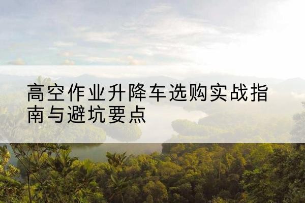 漯河升降车怎么选-高空作业升降车选购实战指南与避坑要点