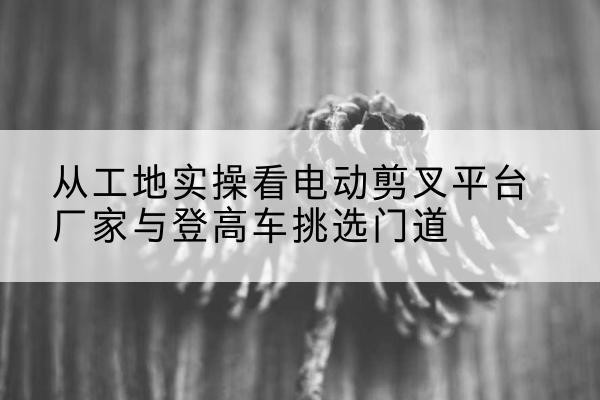 漯河电动剪叉升降平台厂家-从工地实操看电动剪叉平台厂家与登高车挑选门道
