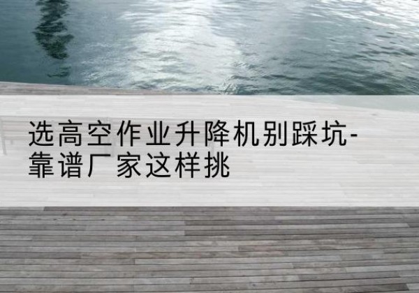 漯河剪叉式升降机厂家-选高空作业升降机别踩坑-靠谱厂家这样挑