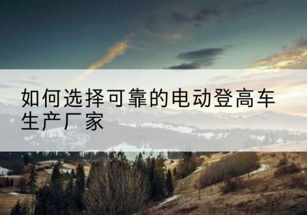漯河电动登高车厂家-如何选择可靠的电动登高车生产厂家