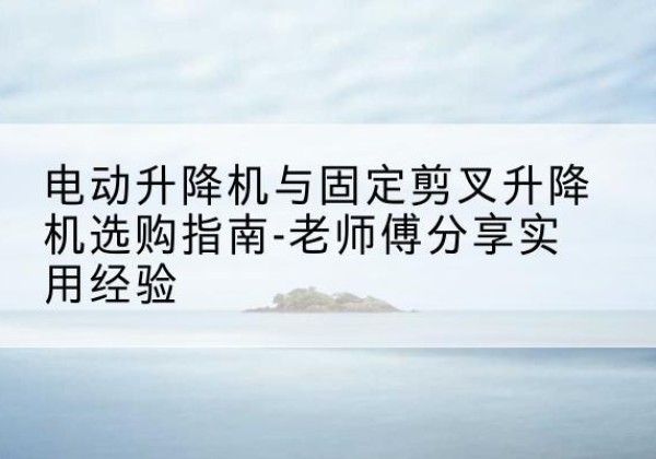 漯河电动升降机怎么选-电动升降机与固定剪叉升降机选购指南-老师傅分享实用经验