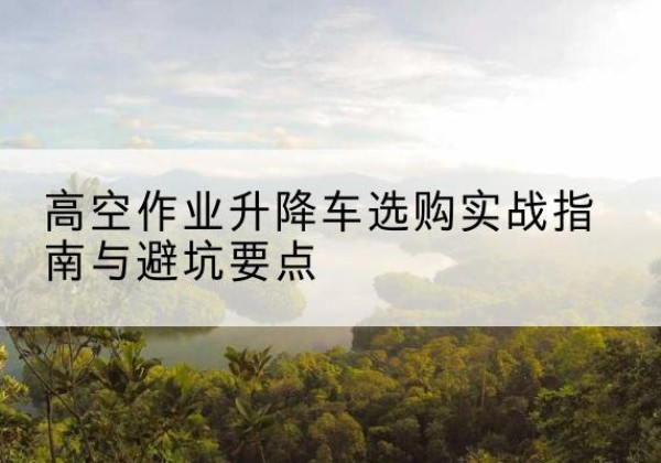 漯河升降车怎么选-高空作业升降车选购实战指南与避坑要点
